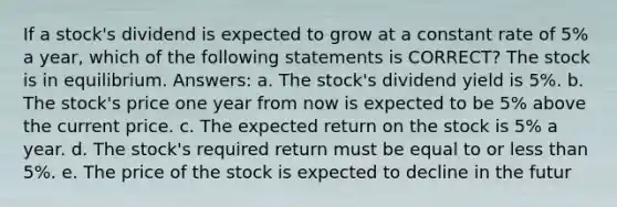 If a stock's dividend is expected to grow at a constant rate of 5% a year, which of the following statements is CORRECT? The stock is in equilibrium. Answers: a. The stock's dividend yield is 5%. b. The stock's price one year from now is expected to be 5% above the current price. c. The expected return on the stock is 5% a year. d. The stock's required return must be equal to or less than 5%. e. The price of the stock is expected to decline in the futur