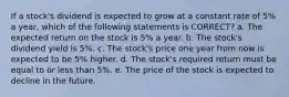 If a stock's dividend is expected to grow at a constant rate of 5% a year, which of the following statements is CORRECT? a. The expected return on the stock is 5% a year. b. The stock's dividend yield is 5%. c. The stock's price one year from now is expected to be 5% higher. d. The stock's required return must be equal to or less than 5%. e. The price of the stock is expected to decline in the future.