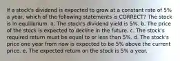 If a stock's dividend is expected to grow at a constant rate of 5% a year, which of the following statements is CORRECT? The stock is in equilibrium. a. The stock's dividend yield is 5%. b. The price of the stock is expected to decline in the future. c. The stock's required return must be equal to or less than 5%. d. The stock's price one year from now is expected to be 5% above the current price. e. The expected return on the stock is 5% a year.