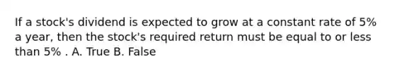 If a stock's dividend is expected to grow at a constant rate of 5% a year, then the stock's required return must be equal to or less than 5% . A. True B. False