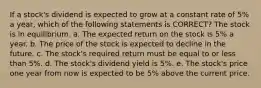 If a stock's dividend is expected to grow at a constant rate of 5% a year, which of the following statements is CORRECT? The stock is in equilibrium. a. The expected return on the stock is 5% a year. b. The price of the stock is expected to decline in the future. c. The stock's required return must be equal to or less than 5%. d. The stock's dividend yield is 5%. e. The stock's price one year from now is expected to be 5% above the current price.