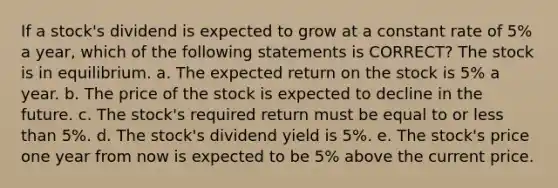 If a stock's dividend is expected to grow at a constant rate of 5% a year, which of the following statements is CORRECT? The stock is in equilibrium. a. The expected return on the stock is 5% a year. b. The price of the stock is expected to decline in the future. c. The stock's required return must be equal to or less than 5%. d. The stock's dividend yield is 5%. e. The stock's price one year from now is expected to be 5% above the current price.