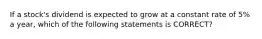 If a stock's dividend is expected to grow at a constant rate of 5% a year, which of the following statements is CORRECT?