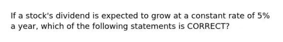 If a stock's dividend is expected to grow at a constant rate of 5% a year, which of the following statements is CORRECT?