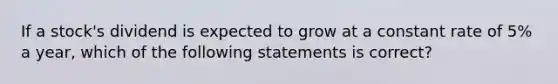 If a stock's dividend is expected to grow at a constant rate of 5% a year, which of the following statements is correct?