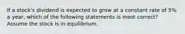 If a stock's dividend is expected to grow at a constant rate of 5% a year, which of the following statements is most correct? Assume the stock is in equilibrium.