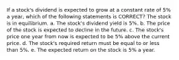 If a stock's dividend is expected to grow at a constant rate of 5% a year, which of the following statements is CORRECT? The stock is in equilibrium. a. The stock's dividend yield is 5%. b. The price of the stock is expected to decline in the future. c. The stock's price one year from now is expected to be 5% above the current price. d. The stock's required return must be equal to or less than 5%. e. The expected return on the stock is 5% a year.