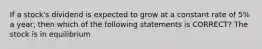 If a stock's dividend is expected to grow at a constant rate of 5% a year, then which of the following statements is CORRECT? The stock is in equilibrium