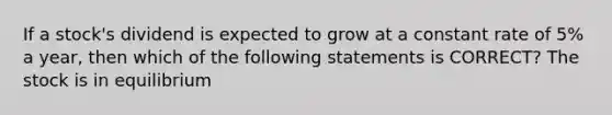 If a stock's dividend is expected to grow at a constant rate of 5% a year, then which of the following statements is CORRECT? The stock is in equilibrium