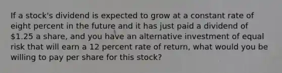 If a stock's dividend is expected to grow at a constant rate of eight percent in the future and it has just paid a dividend of 1.25 a share, and you have an alternative investment of equal risk that will earn a 12 percent rate of return, what would you be willing to pay per share for this stock?