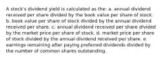 A stock's dividend yield is calculated as the: a. annual dividend received per share divided by the book value per share of stock. b. book value per share of stock divided by the annual dividend received per share. c. annual dividend received per share divided by the market price per share of stock. d. market price per share of stock divided by the annual dividend received per share. e. earnings remaining after paying preferred dividends divided by the number of common shares outstanding.