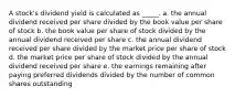 A stock's dividend yield is calculated as _____. a. the annual dividend received per share divided by the book value per share of stock b. the book value per share of stock divided by the annual dividend received per share c. the annual dividend received per share divided by the market price per share of stock d. the market price per share of stock divided by the annual dividend received per share e. the earnings remaining after paying preferred dividends divided by the number of common shares outstanding