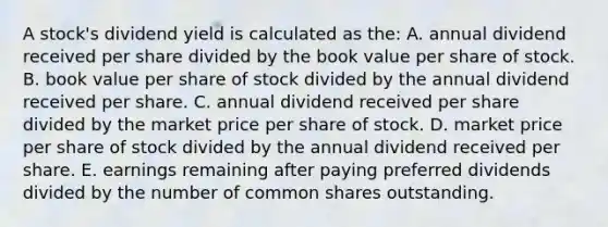 A stock's dividend yield is calculated as the: A. annual dividend received per share divided by the book value per share of stock. B. book value per share of stock divided by the annual dividend received per share. C. annual dividend received per share divided by the market price per share of stock. D. market price per share of stock divided by the annual dividend received per share. E. earnings remaining after paying preferred dividends divided by the number of common shares outstanding.