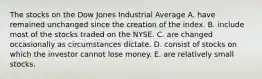 The stocks on the Dow Jones Industrial Average A. have remained unchanged since the creation of the index. B. include most of the stocks traded on the NYSE. C. are changed occasionally as circumstances dictate. D. consist of stocks on which the investor cannot lose money. E. are relatively small stocks.