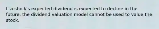 If a stock's expected dividend is expected to decline in the future, the dividend valuation model cannot be used to value the stock.