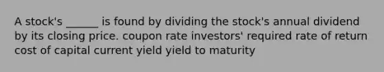 A stock's ______ is found by dividing the stock's annual dividend by its closing price. coupon rate investors' required rate of return cost of capital current yield yield to maturity