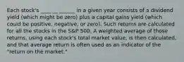 Each stock's ____ __ ______ in a given year consists of a dividend yield (which might be zero) plus a capital gains yield (which could be positive, negative, or zero). Such returns are calculated for all the stocks in the S&P 500. A weighted average of those returns, using each stock's total market value, is then calculated, and that average return is often used as an indicator of the "return on the market."