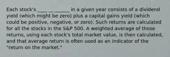 Each stock's ____ __ ______ in a given year consists of a dividend yield (which might be zero) plus a capital gains yield (which could be positive, negative, or zero). Such returns are calculated for all the stocks in the S&P 500. A weighted average of those returns, using each stock's total market value, is then calculated, and that average return is often used as an indicator of the "return on the market."