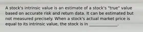 A stock's intrinsic value is an estimate of a stock's "true" value based on accurate risk and return data. It can be estimated but not measured precisely. When a stock's actual market price is equal to its intrinsic value, the stock is in ______________.