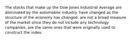 The stocks that make up the Dow Jones Industrial Average are dominated by the automobile industry. have changed as the structure of the economy has changed. are not a broad measure of the market since they do not include any technology companies. are the same ones that were originally used to construct the index.