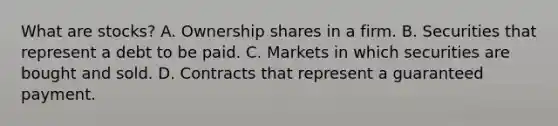 What are stocks? A. Ownership shares in a firm. B. Securities that represent a debt to be paid. C. Markets in which securities are bought and sold. D. Contracts that represent a guaranteed payment.