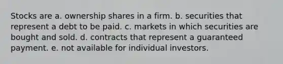 Stocks are a. ownership shares in a firm. b. securities that represent a debt to be paid. c. markets in which securities are bought and sold. d. contracts that represent a guaranteed payment. e. not available for individual investors.