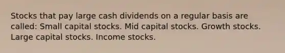 Stocks that pay large cash dividends on a regular basis are called: Small capital stocks. Mid capital stocks. Growth stocks. Large capital stocks. Income stocks.