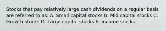 Stocks that pay relatively large cash dividends on a regular basis are referred to as: A. Small capital stocks B. Mid capital stocks C. Growth stocks D. Large capital stocks E. Income stocks