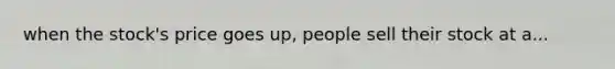 when the stock's price goes up, people sell their stock at a...