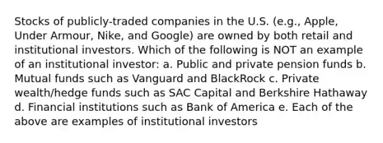 Stocks of publicly-traded companies in the U.S. (e.g., Apple, Under Armour, Nike, and Google) are owned by both retail and institutional investors. Which of the following is NOT an example of an institutional investor: a. Public and private pension funds b. Mutual funds such as Vanguard and BlackRock c. Private wealth/hedge funds such as SAC Capital and Berkshire Hathaway d. Financial institutions such as Bank of America e. Each of the above are examples of institutional investors