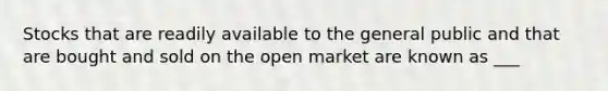 Stocks that are readily available to the general public and that are bought and sold on the open market are known as ___