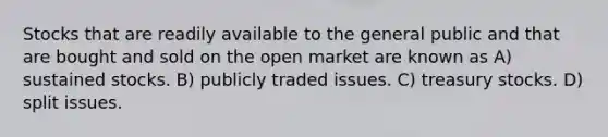 Stocks that are readily available to the general public and that are bought and sold on the open market are known as A) sustained stocks. B) publicly traded issues. C) treasury stocks. D) split issues.