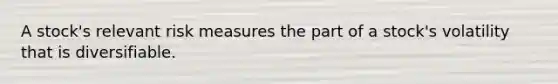 A stock's relevant risk measures the part of a stock's volatility that is diversifiable.