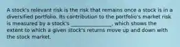 A stock's relevant risk is the risk that remains once a stock is in a diversified portfolio. Its contribution to the portfolio's market risk is measured by a stock's ________________, which shows the extent to which a given stock's returns move up and down with the stock market.