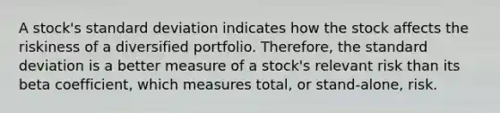 A stock's standard deviation indicates how the stock affects the riskiness of a diversified portfolio. Therefore, the standard deviation is a better measure of a stock's relevant risk than its beta coefficient, which measures total, or stand-alone, risk.