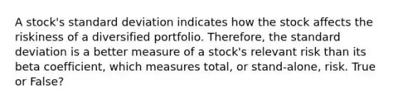 A stock's standard deviation indicates how the stock affects the riskiness of a diversified portfolio. Therefore, the standard deviation is a better measure of a stock's relevant risk than its beta coefficient, which measures total, or stand-alone, risk. True or False?