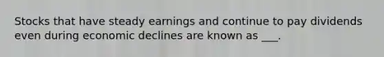 Stocks that have steady earnings and continue to pay dividends even during economic declines are known as ___.