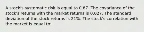 A stock's systematic risk is equal to 0.87. The covariance of the stock's returns with the market returns is 0.027. The standard deviation of the stock returns is 21%. The stock's correlation with the market is equal to: