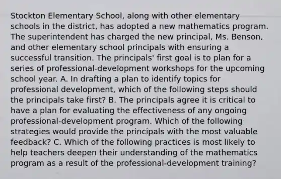 Stockton Elementary School, along with other elementary schools in the district, has adopted a new mathematics program. The superintendent has charged the new principal, Ms. Benson, and other elementary school principals with ensuring a successful transition. The principals' first goal is to plan for a series of professional-development workshops for the upcoming school year. A. In drafting a plan to identify topics for professional development, which of the following steps should the principals take first? B. The principals agree it is critical to have a plan for evaluating the effectiveness of any ongoing professional-development program. Which of the following strategies would provide the principals with the most valuable feedback? C. Which of the following practices is most likely to help teachers deepen their understanding of the mathematics program as a result of the professional-development training?