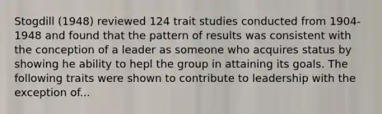 Stogdill (1948) reviewed 124 trait studies conducted from 1904-1948 and found that the pattern of results was consistent with the conception of a leader as someone who acquires status by showing he ability to hepl the group in attaining its goals. The following traits were shown to contribute to leadership with the exception of...