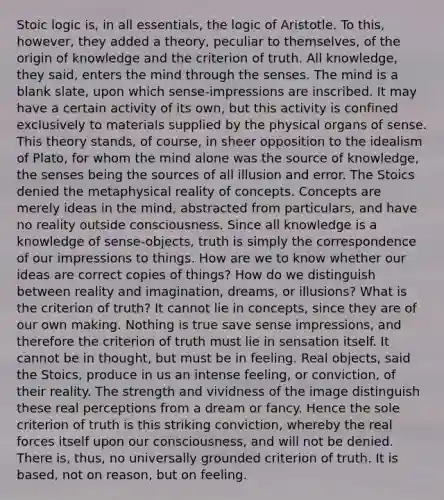 Stoic logic is, in all essentials, the logic of Aristotle. To this, however, they added a theory, peculiar to themselves, of the origin of knowledge and the criterion of truth. All knowledge, they said, enters the mind through the senses. The mind is a blank slate, upon which sense-impressions are inscribed. It may have a certain activity of its own, but this activity is confined exclusively to materials supplied by the physical organs of sense. This theory stands, of course, in sheer opposition to the idealism of Plato, for whom the mind alone was the source of knowledge, the senses being the sources of all illusion and error. The Stoics denied the metaphysical reality of concepts. Concepts are merely ideas in the mind, abstracted from particulars, and have no reality outside consciousness. Since all knowledge is a knowledge of sense-objects, truth is simply the correspondence of our impressions to things. How are we to know whether our ideas are correct copies of things? How do we distinguish between reality and imagination, dreams, or illusions? What is the criterion of truth? It cannot lie in concepts, since they are of our own making. Nothing is true save sense impressions, and therefore the criterion of truth must lie in sensation itself. It cannot be in thought, but must be in feeling. Real objects, said the Stoics, produce in us an intense feeling, or conviction, of their reality. The strength and vividness of the image distinguish these real perceptions from a dream or fancy. Hence the sole criterion of truth is this striking conviction, whereby the real forces itself upon our consciousness, and will not be denied. There is, thus, no universally grounded criterion of truth. It is based, not on reason, but on feeling.