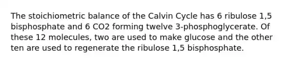 The stoichiometric balance of the Calvin Cycle has 6 ribulose 1,5 bisphosphate and 6 CO2 forming twelve 3-phosphoglycerate. Of these 12 molecules, two are used to make glucose and the other ten are used to regenerate the ribulose 1,5 bisphosphate.