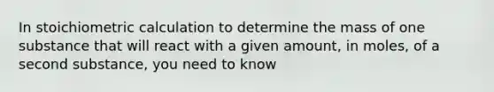 In stoichiometric calculation to determine the mass of one substance that will react with a given amount, in moles, of a second substance, you need to know