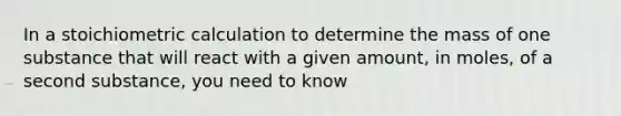 In a stoichiometric calculation to determine the mass of one substance that will react with a given amount, in moles, of a second substance, you need to know