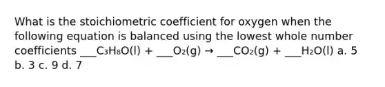 What is the stoichiometric coefficient for oxygen when the following equation is balanced using the lowest whole number coefficients ___C₃H₈O(l) + ___O₂(g) → ___CO₂(g) + ___H₂O(l) a. 5 b. 3 c. 9 d. 7