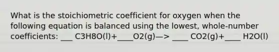 What is the stoichiometric coefficient for oxygen when the following equation is balanced using the lowest, whole-number coefficients: ___ C3H8O(l)+____O2(g)—> ____ CO2(g)+____ H2O(l)