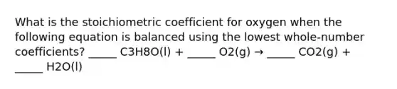 What is the stoichiometric coefficient for oxygen when the following equation is balanced using the lowest whole-number coefficients? _____ C3H8O(l) + _____ O2(g) → _____ CO2(g) + _____ H2O(l)