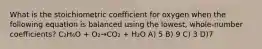 What is the stoichiometric coefficient for oxygen when the following equation is balanced using the lowest, whole-number coefficients? C₂H₆O + O₂→CO₂ + H₂O A) 5 B) 9 C) 3 D)7