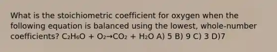 What is the stoichiometric coefficient for oxygen when the following equation is balanced using the lowest, whole-number coefficients? C₂H₆O + O₂→CO₂ + H₂O A) 5 B) 9 C) 3 D)7