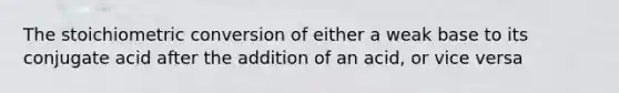 The stoichiometric conversion of either a weak base to its conjugate acid after the addition of an acid, or vice versa